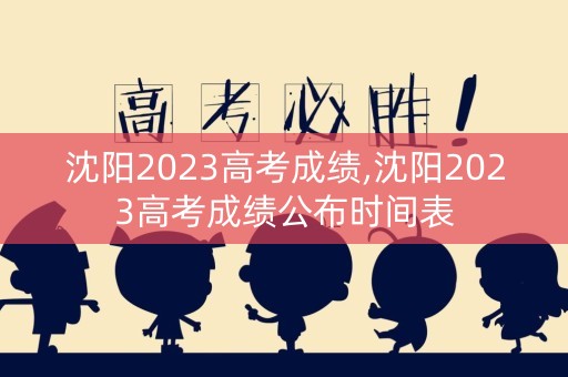 沈阳2023高考成绩,沈阳2023高考成绩公布时间表