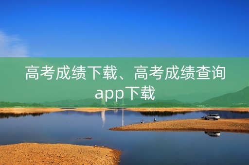 高考成绩下载、高考成绩查询app下载