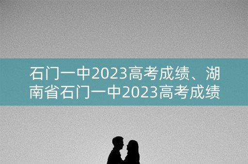 石门一中2023高考成绩、湖南省石门一中2023高考成绩