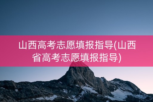山西高考志愿填报指导(山西省高考志愿填报指导)