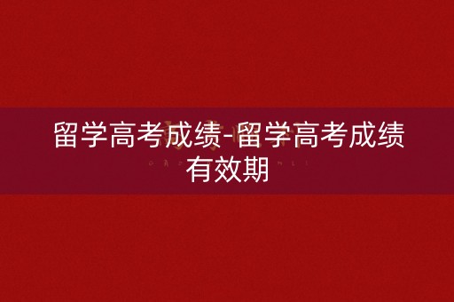 留学高考成绩-留学高考成绩有效期