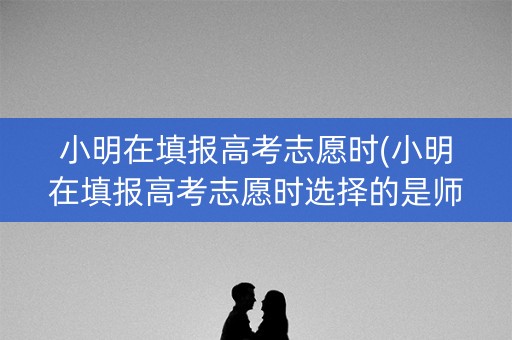 小明在填报高考志愿时(小明在填报高考志愿时选择的是师范院校)