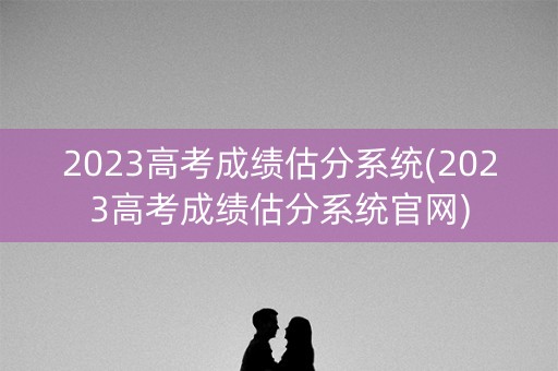 2023高考成绩估分系统(2023高考成绩估分系统官网)