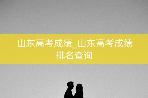 山东高考成绩_山东高考成绩排名查询