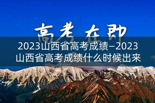 2023山西省高考成绩—2023山西省高考成绩什么时候出来