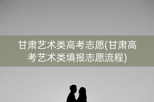 甘肃艺术类高考志愿(甘肃高考艺术类填报志愿流程)