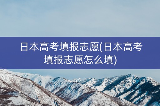 日本高考填报志愿(日本高考填报志愿怎么填)