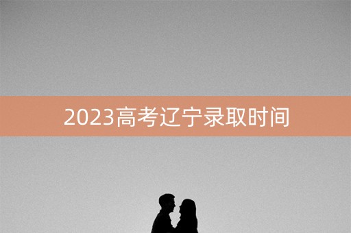 2023高考辽宁录取时间