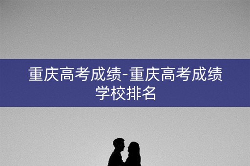 重庆高考成绩-重庆高考成绩学校排名