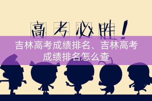 吉林高考成绩排名、吉林高考成绩排名怎么查