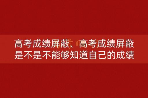 高考成绩屏蔽、高考成绩屏蔽是不是不能够知道自己的成绩