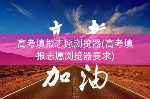 高考填报志愿浏览器(高考填报志愿浏览器要求)