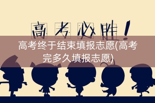 高考终于结束填报志愿(高考完多久填报志愿)