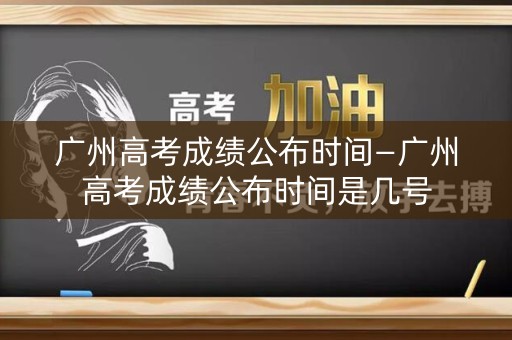广州高考成绩公布时间—广州高考成绩公布时间是几号