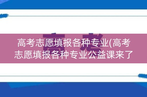 高考志愿填报各种专业(高考志愿填报各种专业公益课来了) 高考志愿填报各种专业(高考志愿填报各种专业公益课来了)