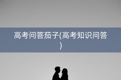 高考问答茄子(高考知识问答) 高考问答茄子(高考知识问答)