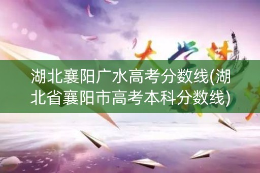 湖北襄阳广水高考分数线(湖北省襄阳市高考本科分数线)