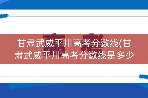 甘肃武威平川高考分数线(甘肃武威平川高考分数线是多少) 甘肃武威平川高考分数线(甘肃武威平川高考分数线是多少)