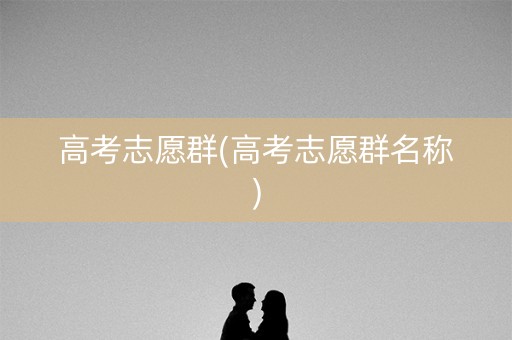 高考志愿群(高考志愿群名称) 高考志愿群(高考志愿群名称)