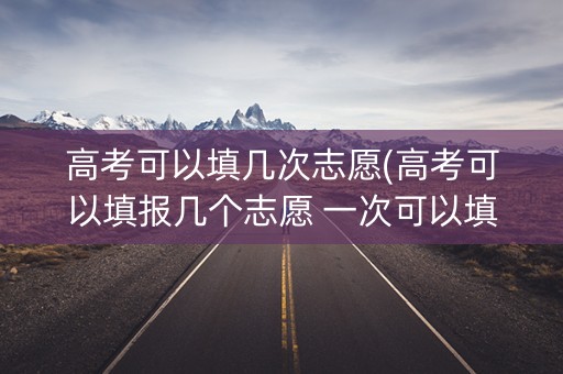 高考可以填几次志愿(高考可以填报几个志愿 一次可以填几个学校) 高考可以填几次志愿(高考可以填报几个志愿 一次可以填几个学校)