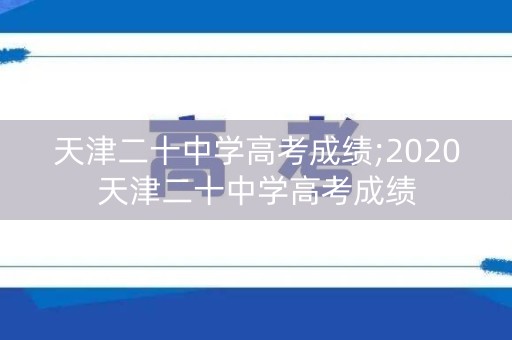 天津二十中学高考成绩;2020天津二十中学高考成绩 天津二十中学高考成绩;2020天津二十中学高考成绩