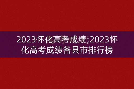 2023怀化高考成绩;2023怀化高考成绩各县市排行榜 2023怀化高考成绩;2023怀化高考成绩各县市排行榜