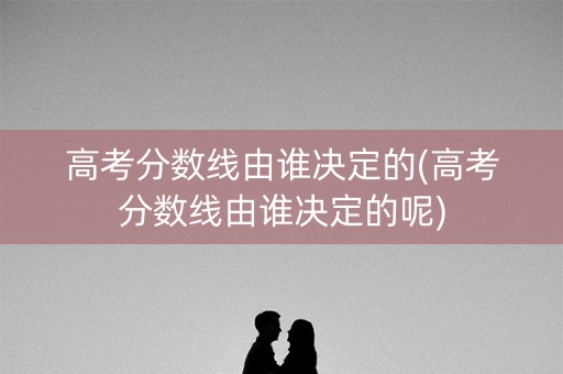 高考分数线由谁决定的(高考分数线由谁决定的呢) 高考分数线由谁决定的(高考分数线由谁决定的呢)