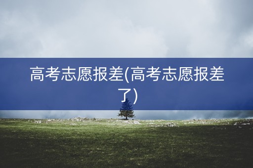 高考志愿报差(高考志愿报差了) 高考志愿报差(高考志愿报差了)