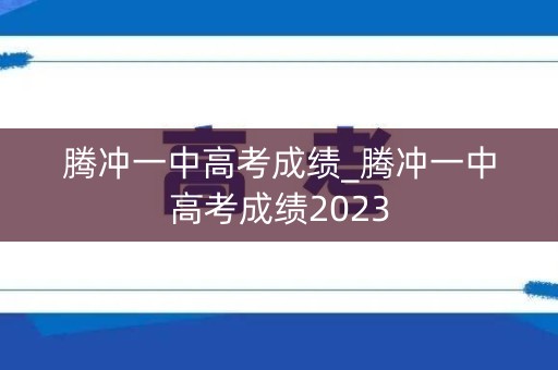 腾冲一中高考成绩_腾冲一中高考成绩2023 腾冲一中高考成绩_腾冲一中高考成绩2023