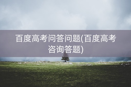 百度高考问答问题(百度高考咨询答题)