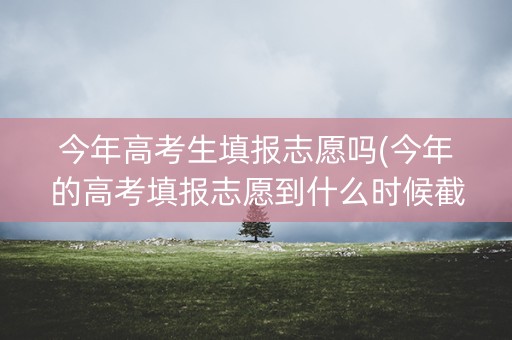 今年高考生填报志愿吗(今年的高考填报志愿到什么时候截止)