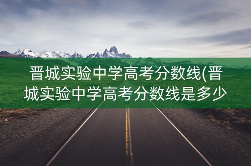 晋城实验中学高考分数线(晋城实验中学高考分数线是多少)