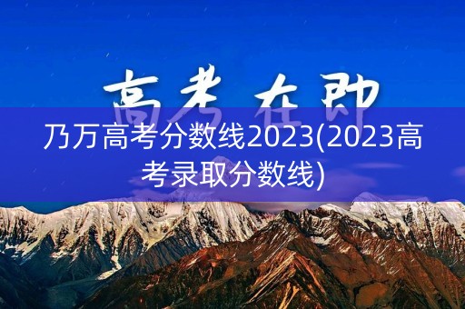 乃万高考分数线2023(2023高考录取分数线)