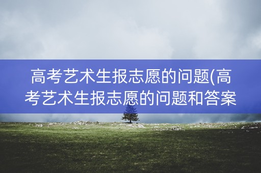 高考艺术生报志愿的问题(高考艺术生报志愿的问题和答案)