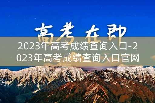 2023年高考成绩查询入口-2023年高考成绩查询入口官网下载