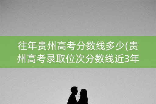 往年贵州高考分数线多少(贵州高考录取位次分数线近3年)
