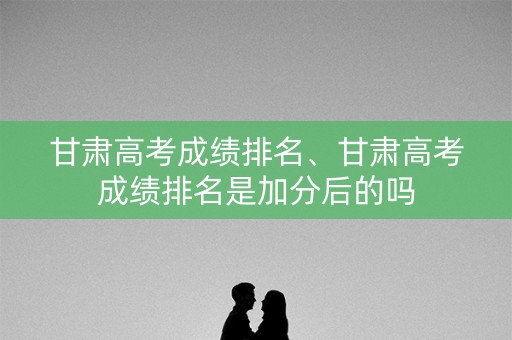 甘肃高考成绩排名、甘肃高考成绩排名是加分后的吗
