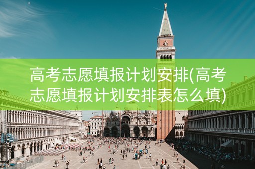 高考志愿填报计划安排(高考志愿填报计划安排表怎么填)