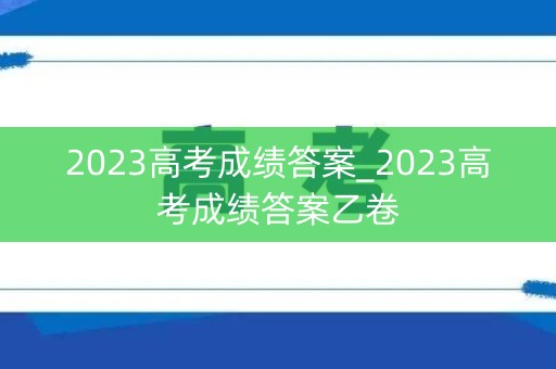 2023高考成绩答案_2023高考成绩答案乙卷