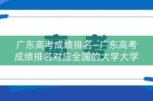 广东高考成绩排名—广东高考成绩排名对应全国的大学大学 广东高考成绩排名—广东高考成绩排名对应全国的大学大学
