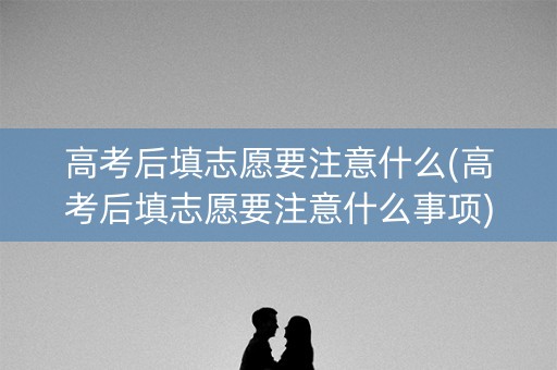 高考后填志愿要注意什么(高考后填志愿要注意什么事项)