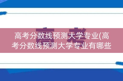 高考分数线预测大学专业(高考分数线预测大学专业有哪些)