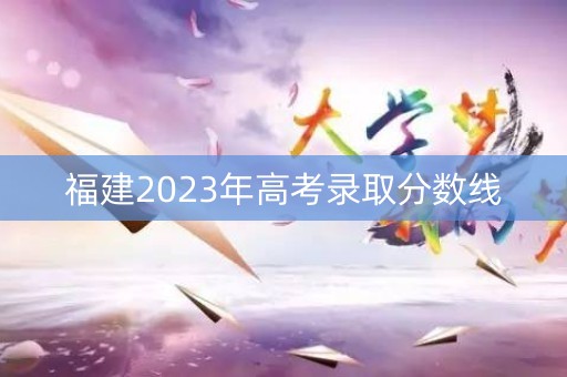 福建2023年高考录取分数线 福建2023年高考录取分数线