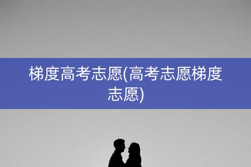 梯度高考志愿(高考志愿梯度志愿)