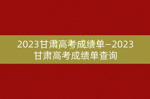 2023甘肃高考成绩单—2023甘肃高考成绩单查询