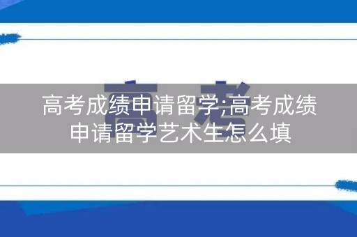 高考成绩申请留学;高考成绩申请留学艺术生怎么填 高考成绩申请留学;高考成绩申请留学艺术生怎么填