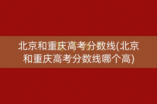 北京和重庆高考分数线(北京和重庆高考分数线哪个高)