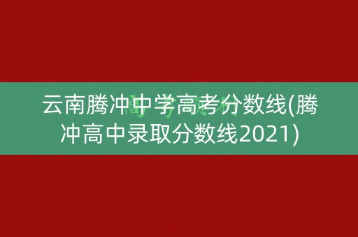 云南腾冲中学高考分数线(腾冲高中录取分数线2021)