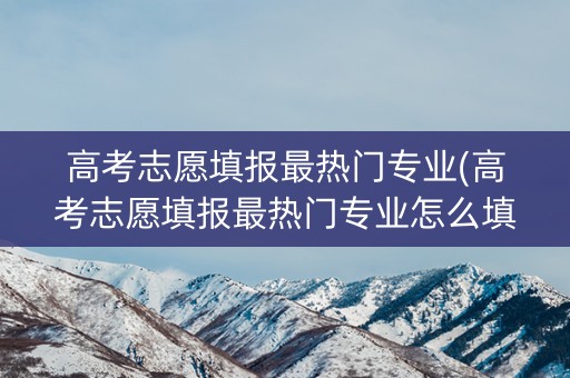 高考志愿填报最热门专业(高考志愿填报最热门专业怎么填) 高考志愿填报最热门专业(高考志愿填报最热门专业怎么填)