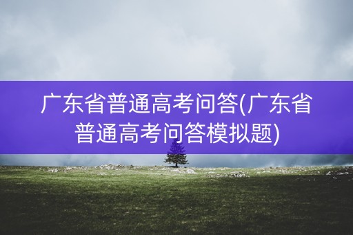 广东省普通高考问答(广东省普通高考问答模拟题) 广东省普通高考问答(广东省普通高考问答模拟题)